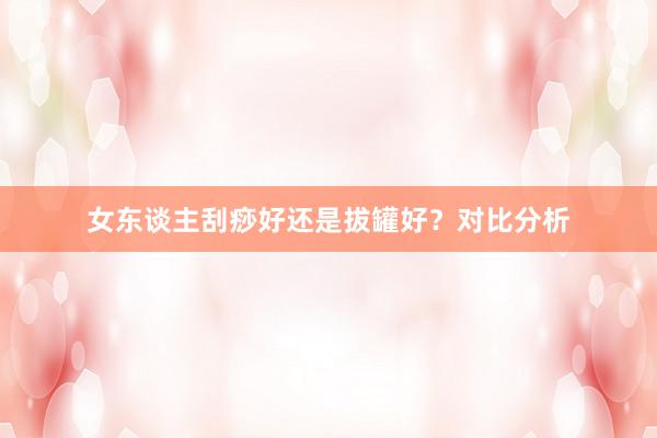 女东谈主刮痧好还是拔罐好？对比分析