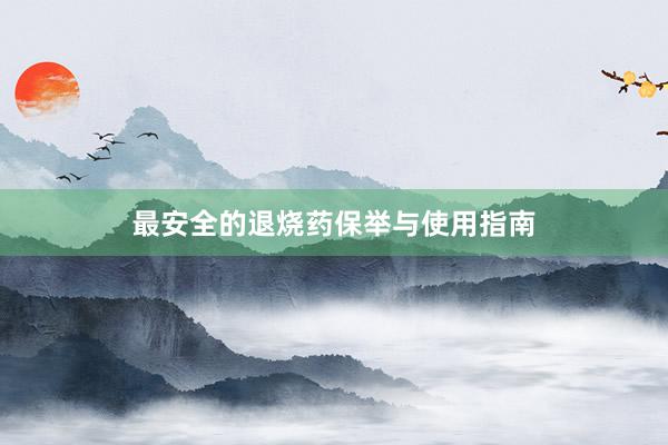 最安全的退烧药保举与使用指南