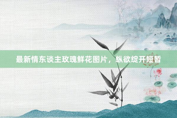 最新情东谈主玫瑰鲜花图片，纵欲绽开短暂