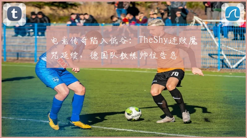 电竞传奇陷入低谷：TheShy连败魔咒延续，德国队教练帅位告急